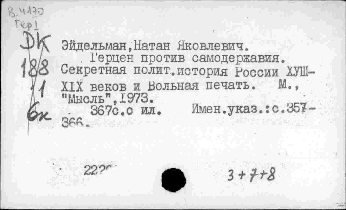 ﻿Эйдельман,Натан Яковлевич.
. Герцен против самодержавия.
Секретная полит.история России ЭТ-
ИХ веков и Вольная печать. М.,
“Мысль",1973.
.	367с.с ил.
36А.
Имен.указ.:с.357-
22^
з+М